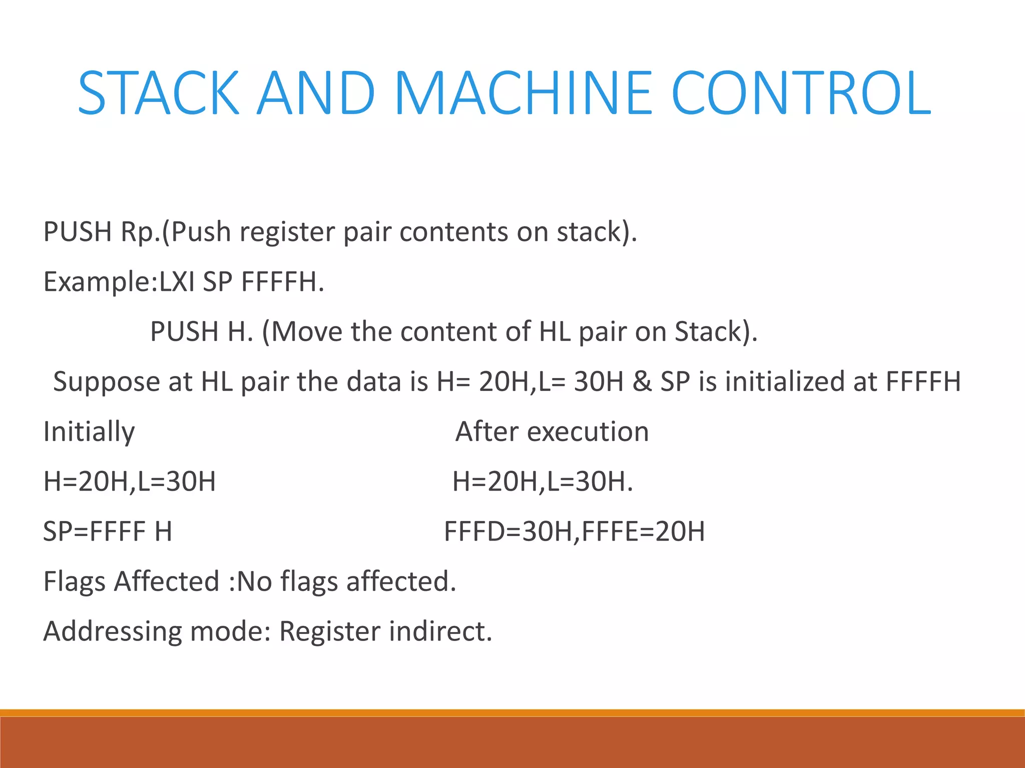 STACK AND MACHINE CONTROL
PUSH Rp.(Push register pair contents on stack).
Example:LXI SP FFFFH.
PUSH H. (Move the content of HL pair on Stack).
Suppose at HL pair the data is H= 20H,L= 30H & SP is initialized at FFFFH
Initially After execution
H=20H,L=30H H=20H,L=30H.
SP=FFFF H FFFD=30H,FFFE=20H
Flags Affected :No flags affected.
Addressing mode: Register indirect.
 