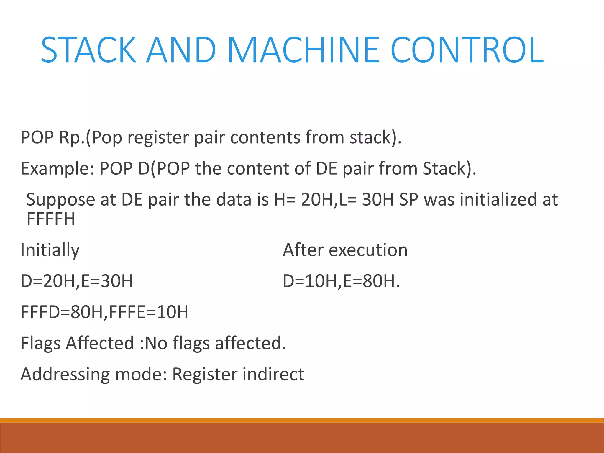 STACK AND MACHINE CONTROL
POP Rp.(Pop register pair contents from stack).
Example: POP D(POP the content of DE pair from Stack).
Suppose at DE pair the data is H= 20H,L= 30H SP was initialized at
FFFFH
Initially After execution
D=20H,E=30H D=10H,E=80H.
FFFD=80H,FFFE=10H
Flags Affected :No flags affected.
Addressing mode: Register indirect
 