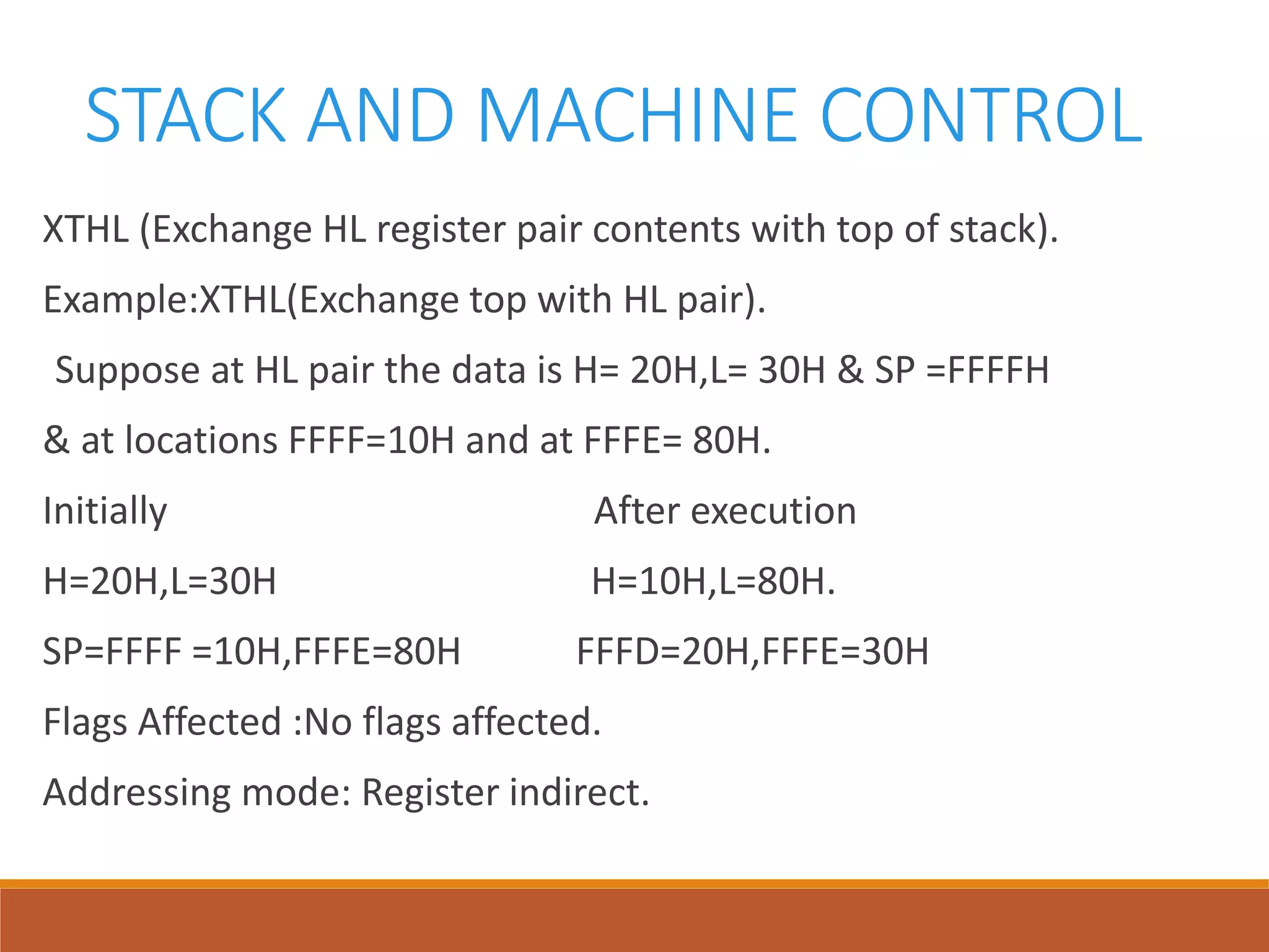STACK AND MACHINE CONTROL
XTHL (Exchange HL register pair contents with top of stack).
Example:XTHL(Exchange top with HL pair).
Suppose at HL pair the data is H= 20H,L= 30H & SP =FFFFH
& at locations FFFF=10H and at FFFE= 80H.
Initially After execution
H=20H,L=30H H=10H,L=80H.
SP=FFFF =10H,FFFE=80H FFFD=20H,FFFE=30H
Flags Affected :No flags affected.
Addressing mode: Register indirect.
 