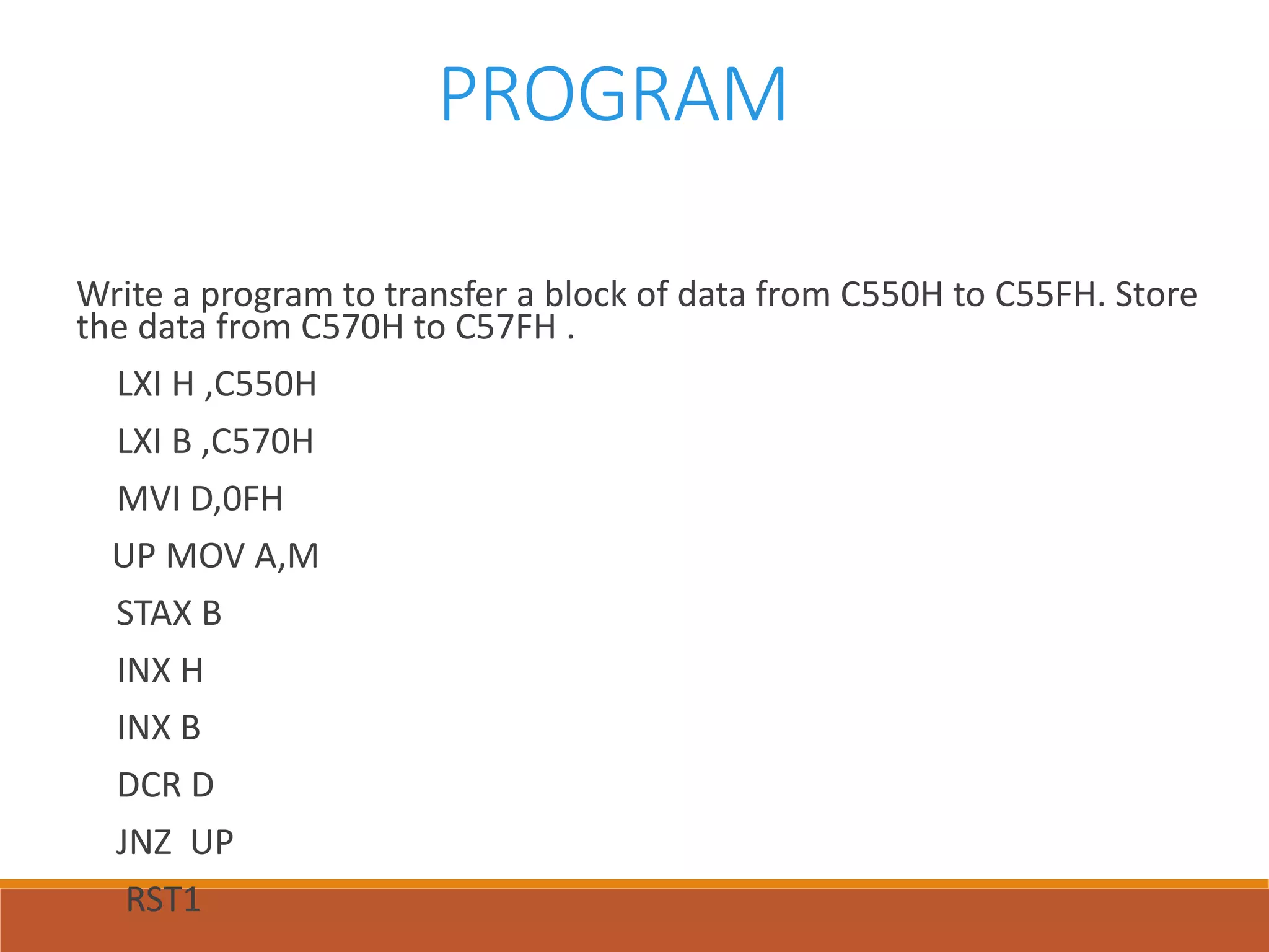 PROGRAM
Write a program to transfer a block of data from C550H to C55FH. Store
the data from C570H to C57FH .
LXI H ,C550H
LXI B ,C570H
MVI D,0FH
UP MOV A,M
STAX B
INX H
INX B
DCR D
JNZ UP
RST1
 