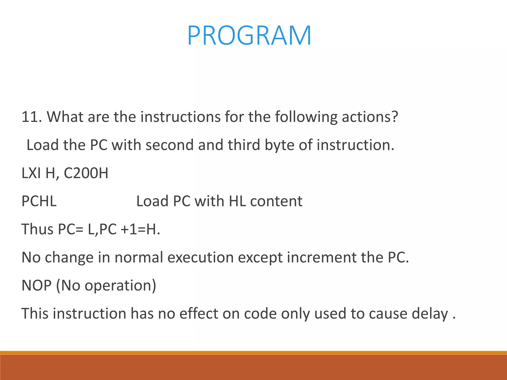 PROGRAM
11. What are the instructions for the following actions?
Load the PC with second and third byte of instruction.
LXI H, C200H
PCHL Load PC with HL content
Thus PC= L,PC +1=H.
No change in normal execution except increment the PC.
NOP (No operation)
This instruction has no effect on code only used to cause delay .
 