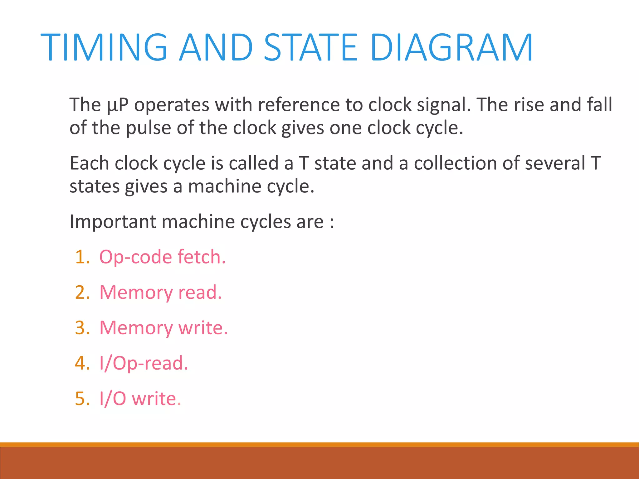 TIMING AND STATE DIAGRAM
The µP operates with reference to clock signal. The rise and fall
of the pulse of the clock gives one clock cycle.
Each clock cycle is called a T state and a collection of several T
states gives a machine cycle.
Important machine cycles are :
1. Op-code fetch.
2. Memory read.
3. Memory write.
4. I/Op-read.
5. I/O write.
 