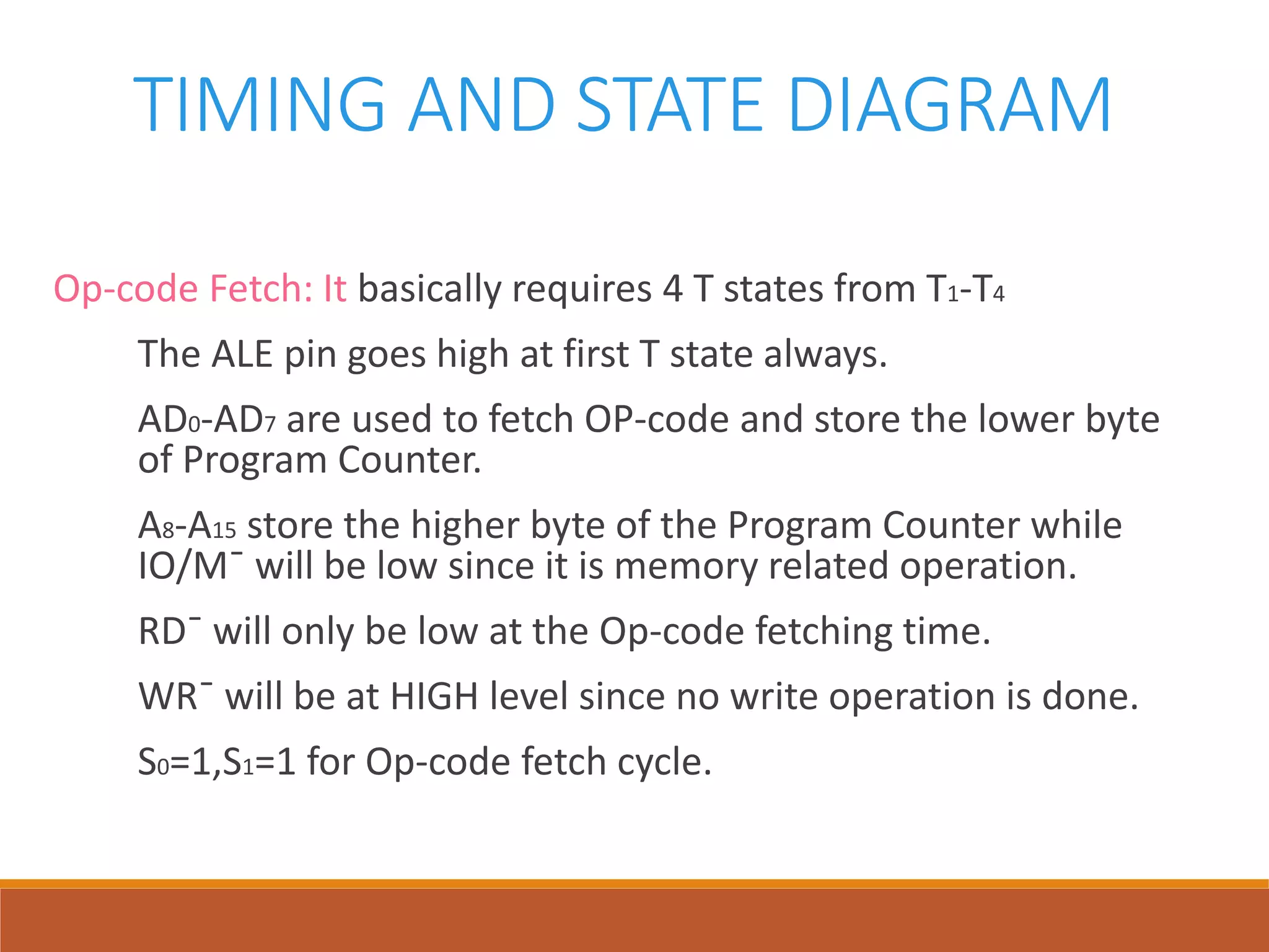 TIMING AND STATE DIAGRAM
Op-code Fetch: It basically requires 4 T states from T1-T4
The ALE pin goes high at first T state always.
AD0-AD7 are used to fetch OP-code and store the lower byte
of Program Counter.
A8-A15 store the higher byte of the Program Counter while
IO/M¯ will be low since it is memory related operation.
RD¯ will only be low at the Op-code fetching time.
WR¯ will be at HIGH level since no write operation is done.
S0=1,S1=1 for Op-code fetch cycle.
 