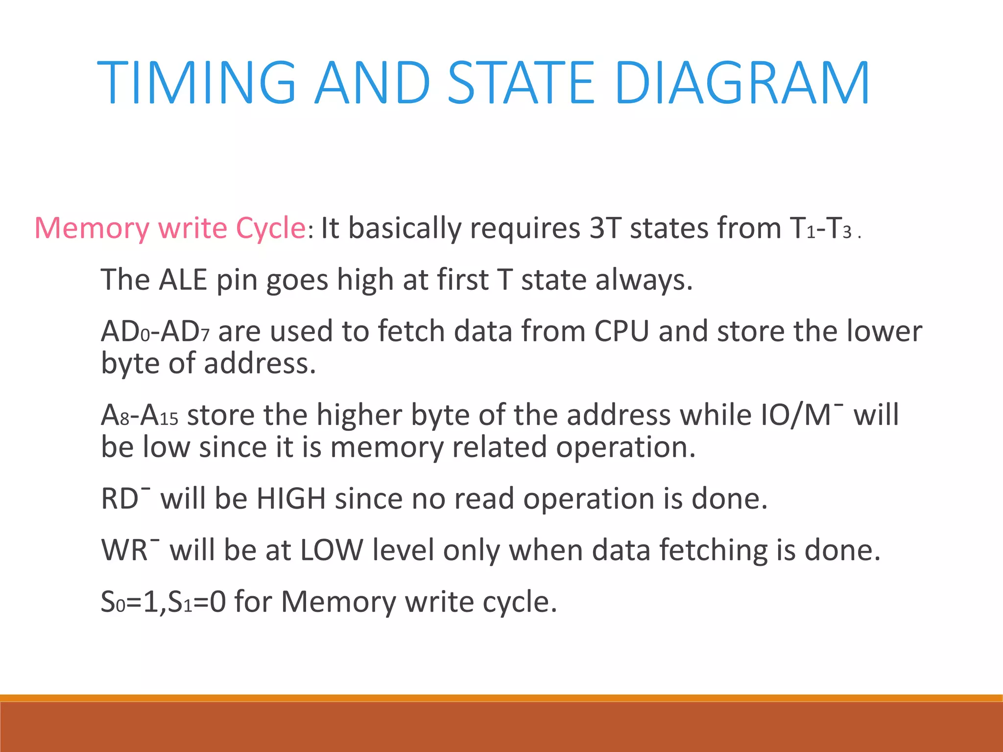 TIMING AND STATE DIAGRAM
Memory write Cycle: It basically requires 3T states from T1-T3 .
The ALE pin goes high at first T state always.
AD0-AD7 are used to fetch data from CPU and store the lower
byte of address.
A8-A15 store the higher byte of the address while IO/M¯ will
be low since it is memory related operation.
RD¯ will be HIGH since no read operation is done.
WR¯ will be at LOW level only when data fetching is done.
S0=1,S1=0 for Memory write cycle.
 