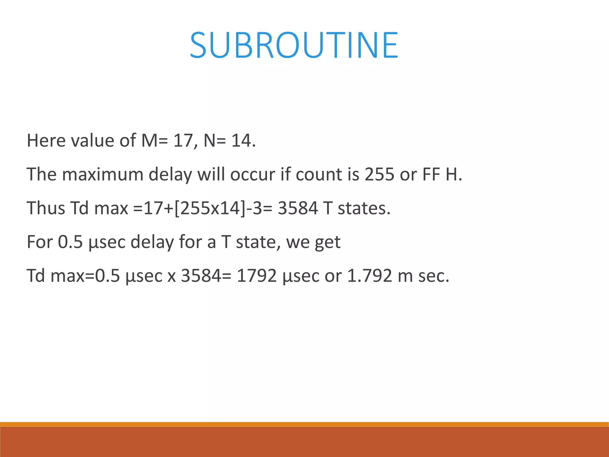 SUBROUTINE
Here value of M= 17, N= 14.
The maximum delay will occur if count is 255 or FF H.
Thus Td max =17+[255x14]-3= 3584 T states.
For 0.5 µsec delay for a T state, we get
Td max=0.5 µsec x 3584= 1792 µsec or 1.792 m sec.
 