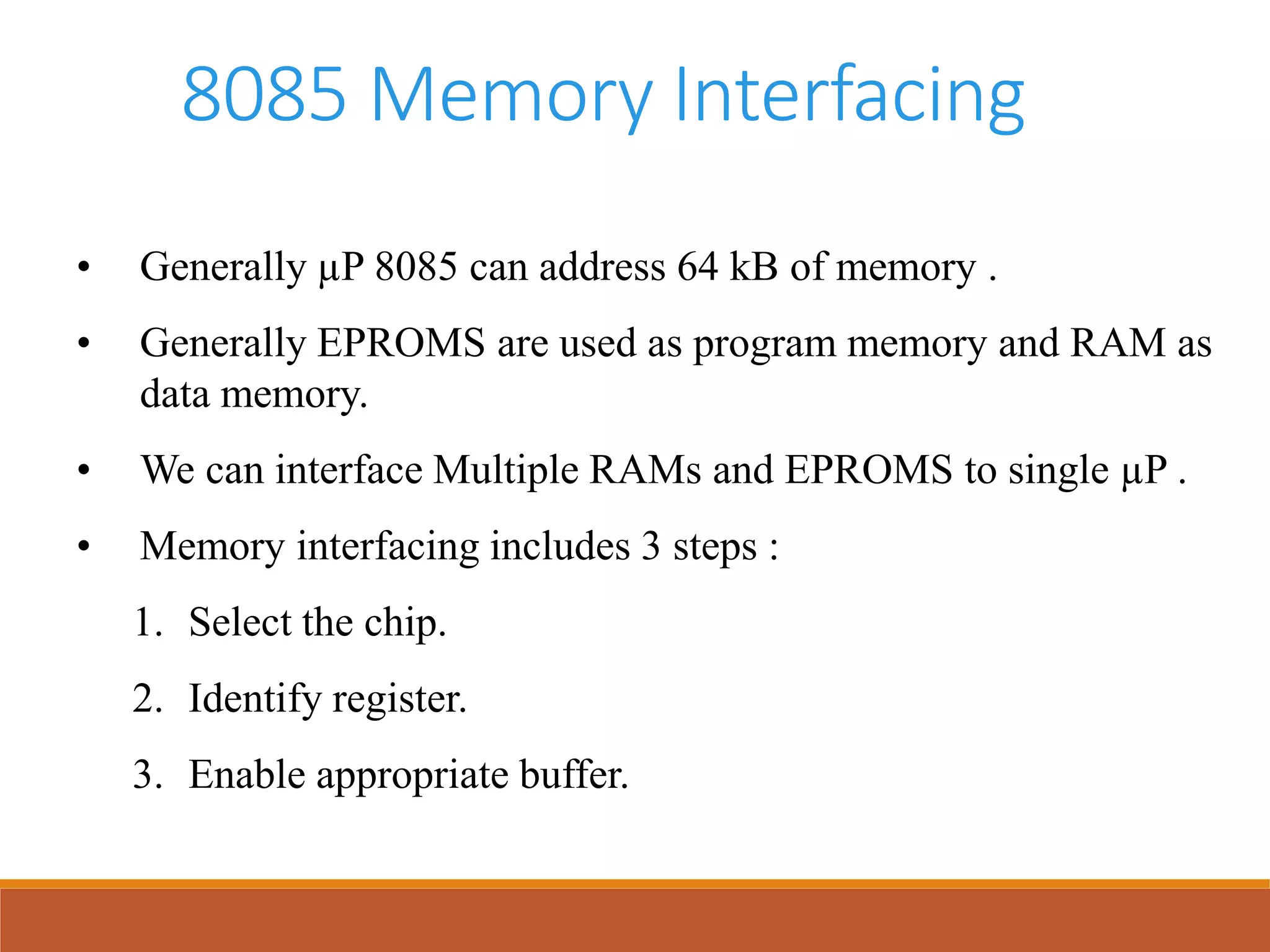 8085 Memory Interfacing
• Generally µP 8085 can address 64 kB of memory .
• Generally EPROMS are used as program memory and RAM as
data memory.
• We can interface Multiple RAMs and EPROMS to single µP .
• Memory interfacing includes 3 steps :
1. Select the chip.
2. Identify register.
3. Enable appropriate buffer.
 