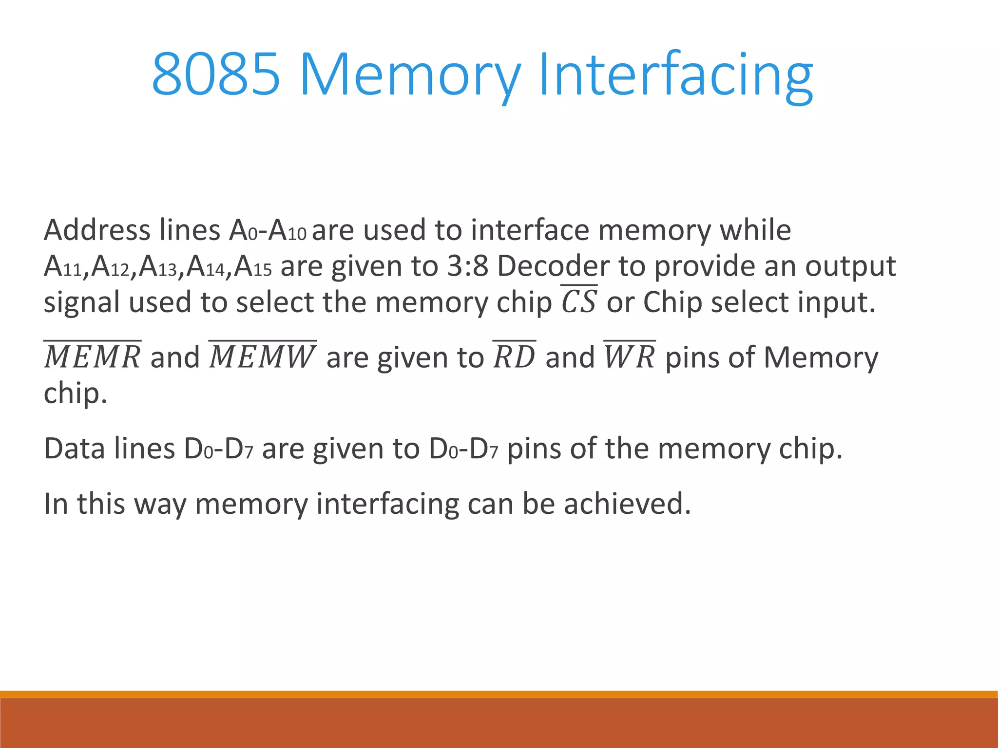 8085 Memory Interfacing
Address lines A0-A10 are used to interface memory while
A11,A12,A13,A14,A15 are given to 3:8 Decoder to provide an output
signal used to select the memory chip 𝐶𝑆 or Chip select input.
𝑀𝐸𝑀𝑅 and 𝑀𝐸𝑀𝑊 are given to 𝑅𝐷 and 𝑊𝑅 pins of Memory
chip.
Data lines D0-D7 are given to D0-D7 pins of the memory chip.
In this way memory interfacing can be achieved.
 