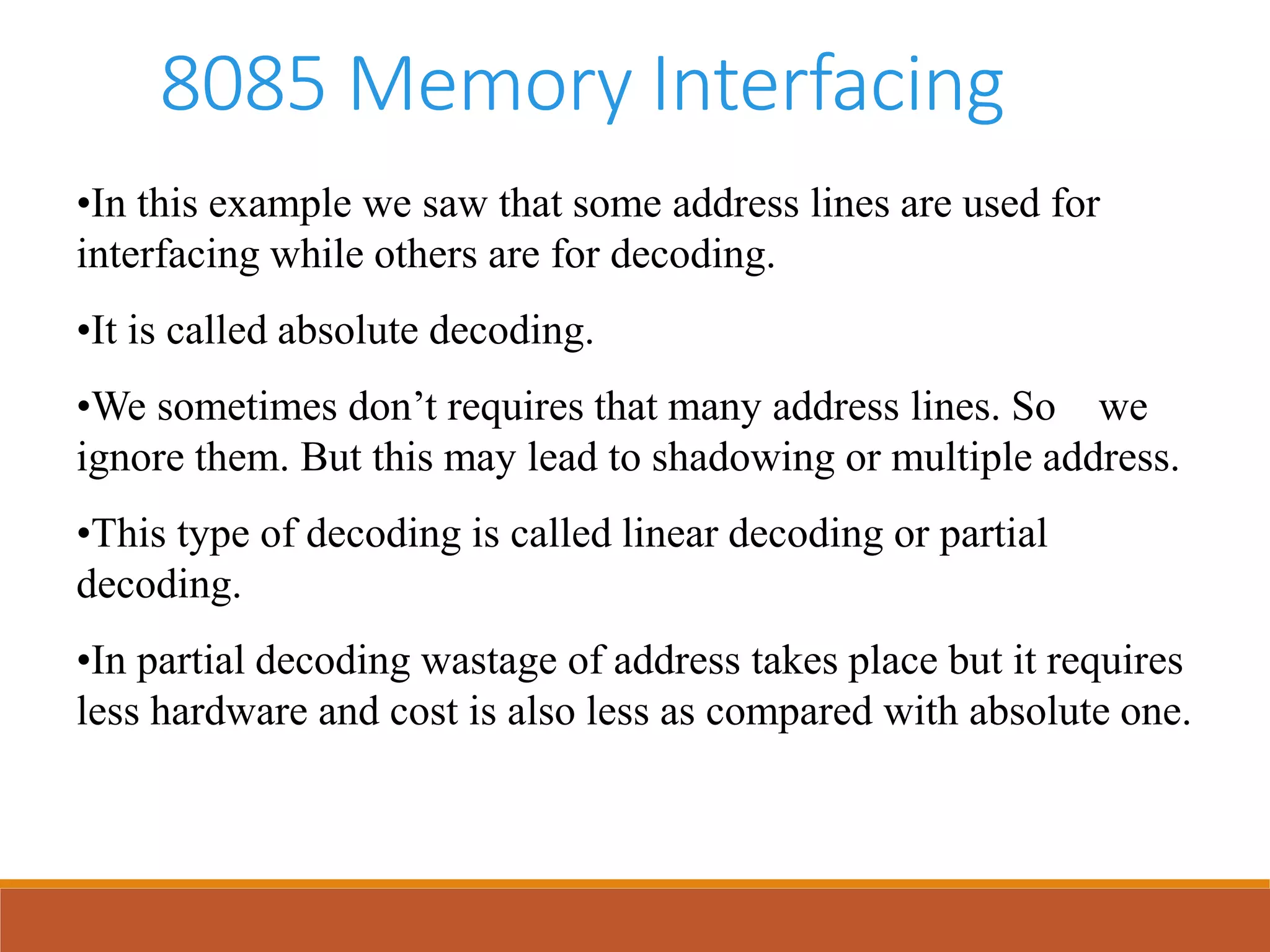 8085 Memory Interfacing
•In this example we saw that some address lines are used for
interfacing while others are for decoding.
•It is called absolute decoding.
•We sometimes don’t requires that many address lines. So we
ignore them. But this may lead to shadowing or multiple address.
•This type of decoding is called linear decoding or partial
decoding.
•In partial decoding wastage of address takes place but it requires
less hardware and cost is also less as compared with absolute one.
 