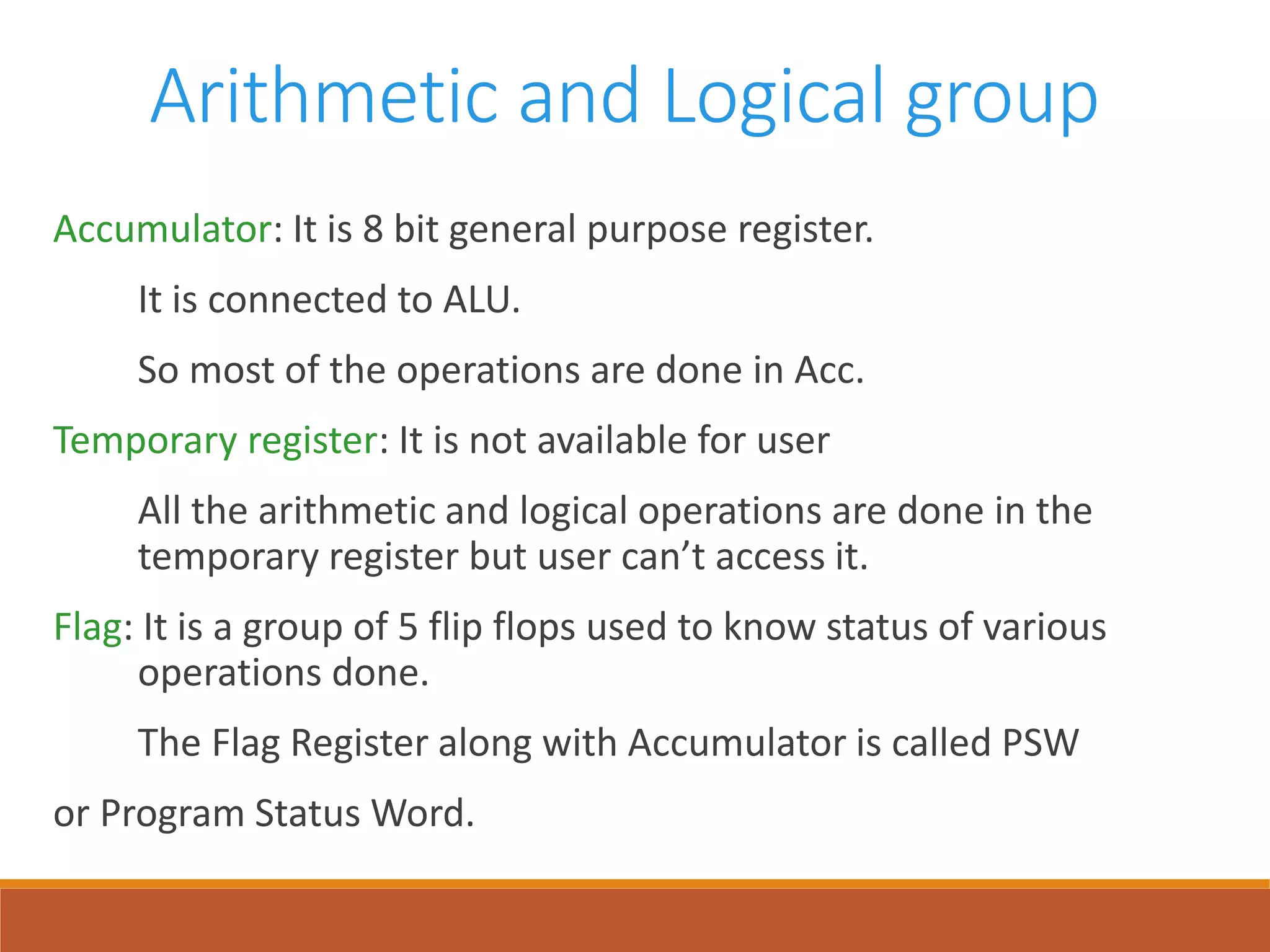 Arithmetic and Logical group
Accumulator: It is 8 bit general purpose register.
It is connected to ALU.
So most of the operations are done in Acc.
Temporary register: It is not available for user
All the arithmetic and logical operations are done in the
temporary register but user can’t access it.
Flag: It is a group of 5 flip flops used to know status of various
operations done.
The Flag Register along with Accumulator is called PSW
or Program Status Word.
 