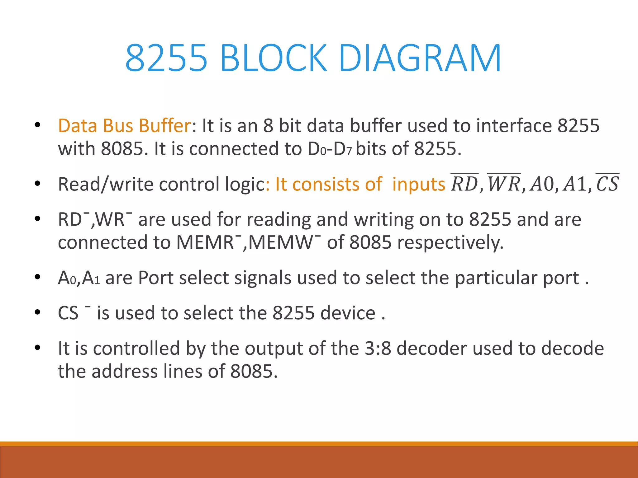 8255 BLOCK DIAGRAM
• Data Bus Buffer: It is an 8 bit data buffer used to interface 8255
with 8085. It is connected to D0-D7 bits of 8255.
• Read/write control logic: It consists of inputs 𝑅𝐷, 𝑊𝑅, 𝐴0, 𝐴1, 𝐶𝑆
• RD¯,WR¯ are used for reading and writing on to 8255 and are
connected to MEMR¯,MEMW¯ of 8085 respectively.
• A0,A1 are Port select signals used to select the particular port .
• CS ¯ is used to select the 8255 device .
• It is controlled by the output of the 3:8 decoder used to decode
the address lines of 8085.
 