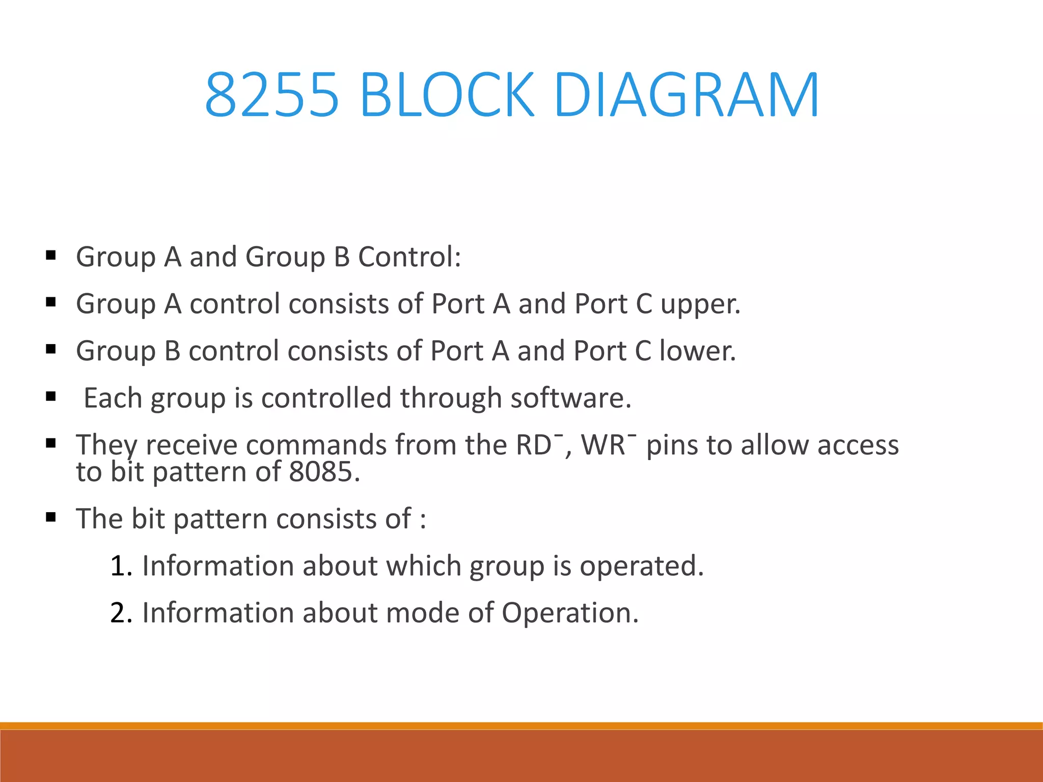 8255 BLOCK DIAGRAM
 Group A and Group B Control:
 Group A control consists of Port A and Port C upper.
 Group B control consists of Port A and Port C lower.
 Each group is controlled through software.
 They receive commands from the RD¯, WR¯ pins to allow access
to bit pattern of 8085.
 The bit pattern consists of :
1. Information about which group is operated.
2. Information about mode of Operation.
 
