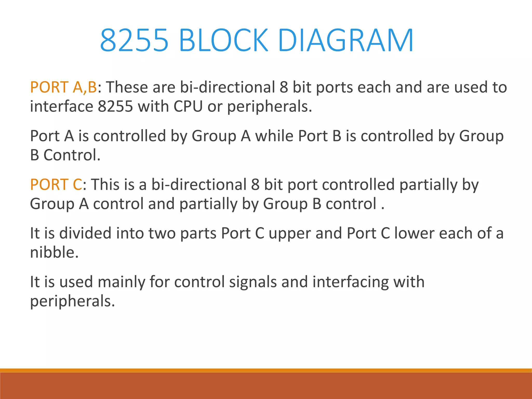 8255 BLOCK DIAGRAM
PORT A,B: These are bi-directional 8 bit ports each and are used to
interface 8255 with CPU or peripherals.
Port A is controlled by Group A while Port B is controlled by Group
B Control.
PORT C: This is a bi-directional 8 bit port controlled partially by
Group A control and partially by Group B control .
It is divided into two parts Port C upper and Port C lower each of a
nibble.
It is used mainly for control signals and interfacing with
peripherals.
 