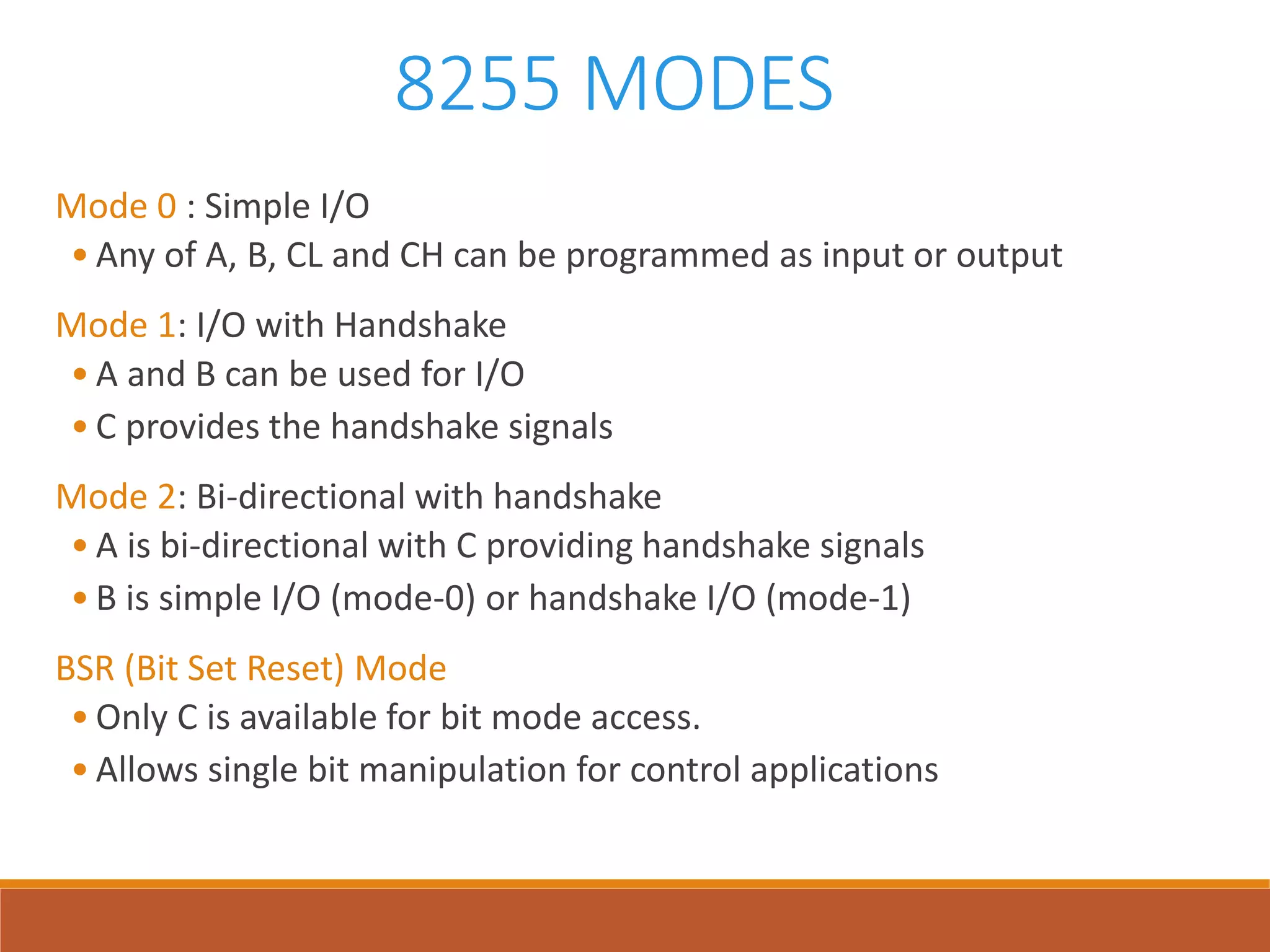 8255 MODES
Mode 0 : Simple I/O
• Any of A, B, CL and CH can be programmed as input or output
Mode 1: I/O with Handshake
• A and B can be used for I/O
• C provides the handshake signals
Mode 2: Bi-directional with handshake
• A is bi-directional with C providing handshake signals
• B is simple I/O (mode-0) or handshake I/O (mode-1)
BSR (Bit Set Reset) Mode
• Only C is available for bit mode access.
• Allows single bit manipulation for control applications
 