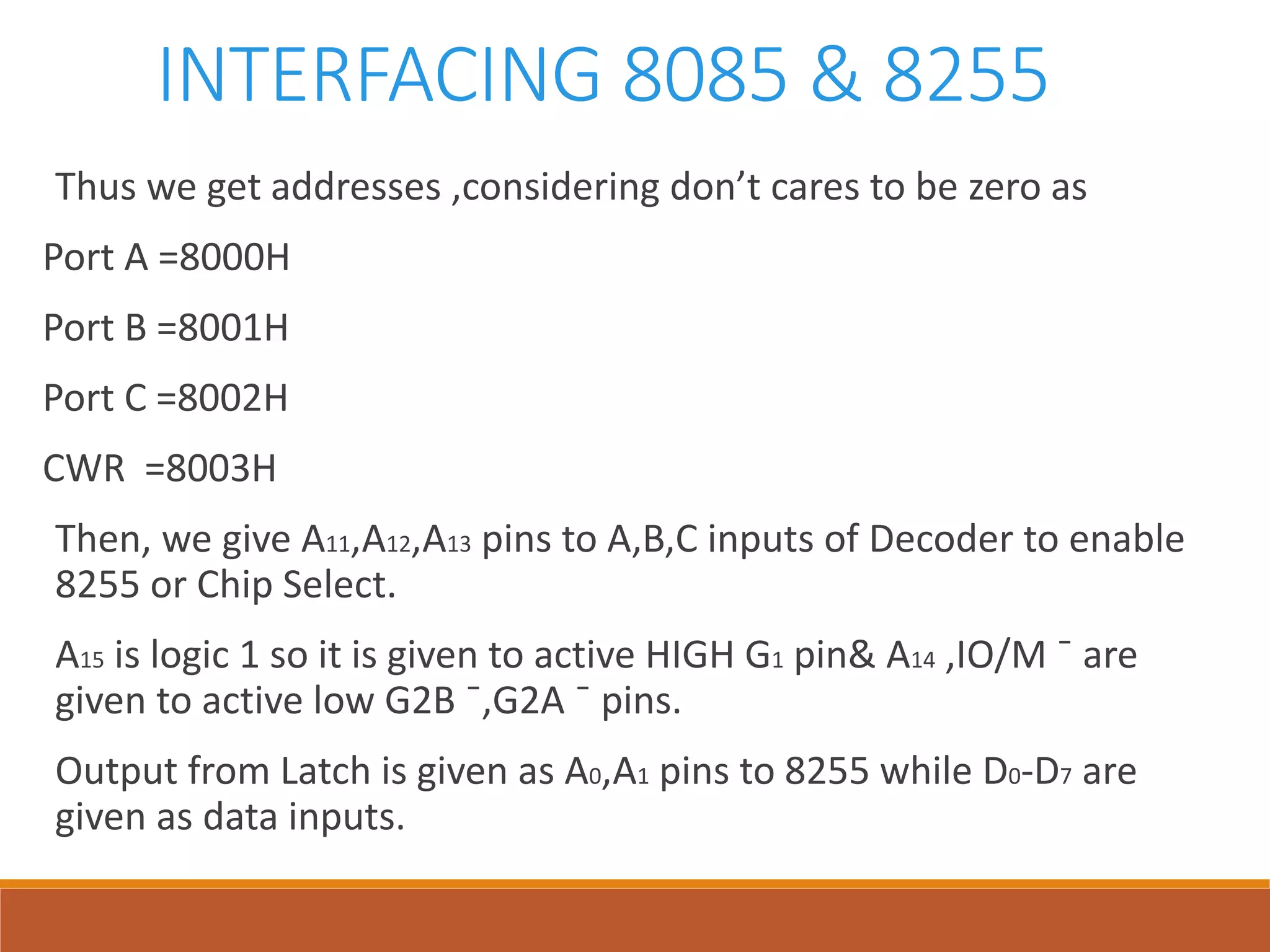INTERFACING 8085 & 8255
Thus we get addresses ,considering don’t cares to be zero as
Port A =8000H
Port B =8001H
Port C =8002H
CWR =8003H
Then, we give A11,A12,A13 pins to A,B,C inputs of Decoder to enable
8255 or Chip Select.
A15 is logic 1 so it is given to active HIGH G1 pin& A14 ,IO/M ¯ are
given to active low G2B ¯,G2A ¯ pins.
Output from Latch is given as A0,A1 pins to 8255 while D0-D7 are
given as data inputs.
 