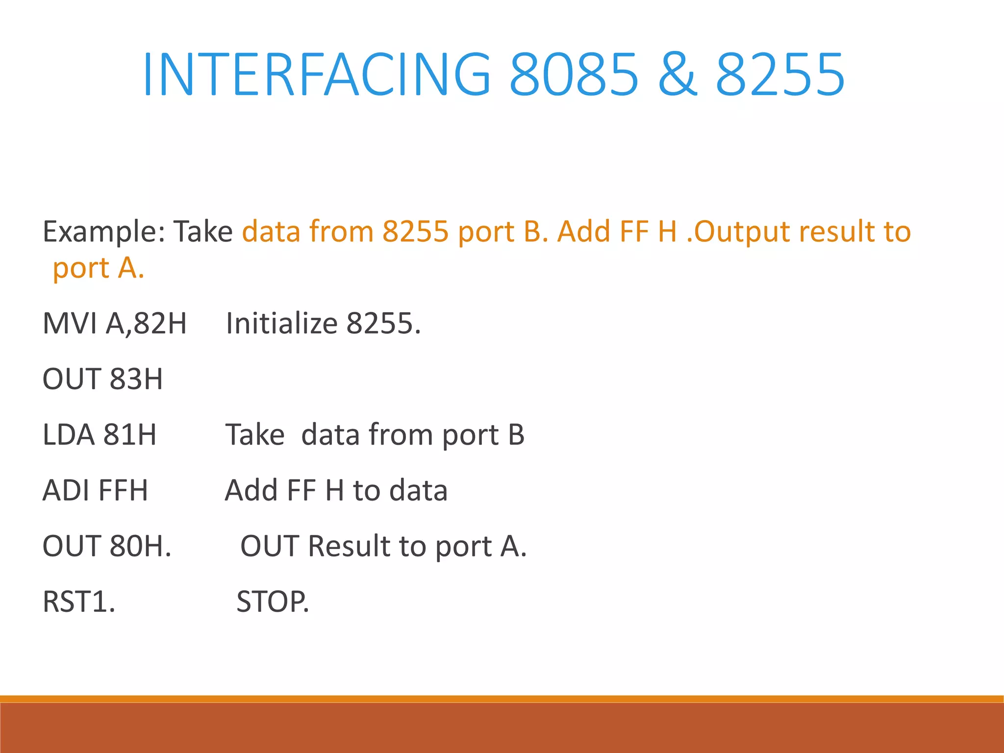 INTERFACING 8085 & 8255
Example: Take data from 8255 port B. Add FF H .Output result to
port A.
MVI A,82H Initialize 8255.
OUT 83H
LDA 81H Take data from port B
ADI FFH Add FF H to data
OUT 80H. OUT Result to port A.
RST1. STOP.
 