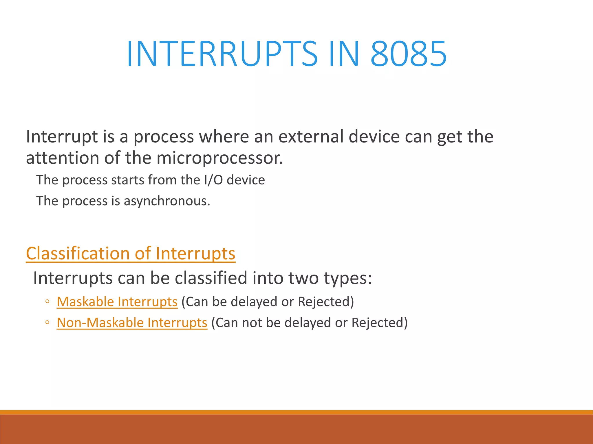 INTERRUPTS IN 8085
Interrupt is a process where an external device can get the
attention of the microprocessor.
The process starts from the I/O device
The process is asynchronous.
Classification of Interrupts
Interrupts can be classified into two types:
◦ Maskable Interrupts (Can be delayed or Rejected)
◦ Non-Maskable Interrupts (Can not be delayed or Rejected)
 
