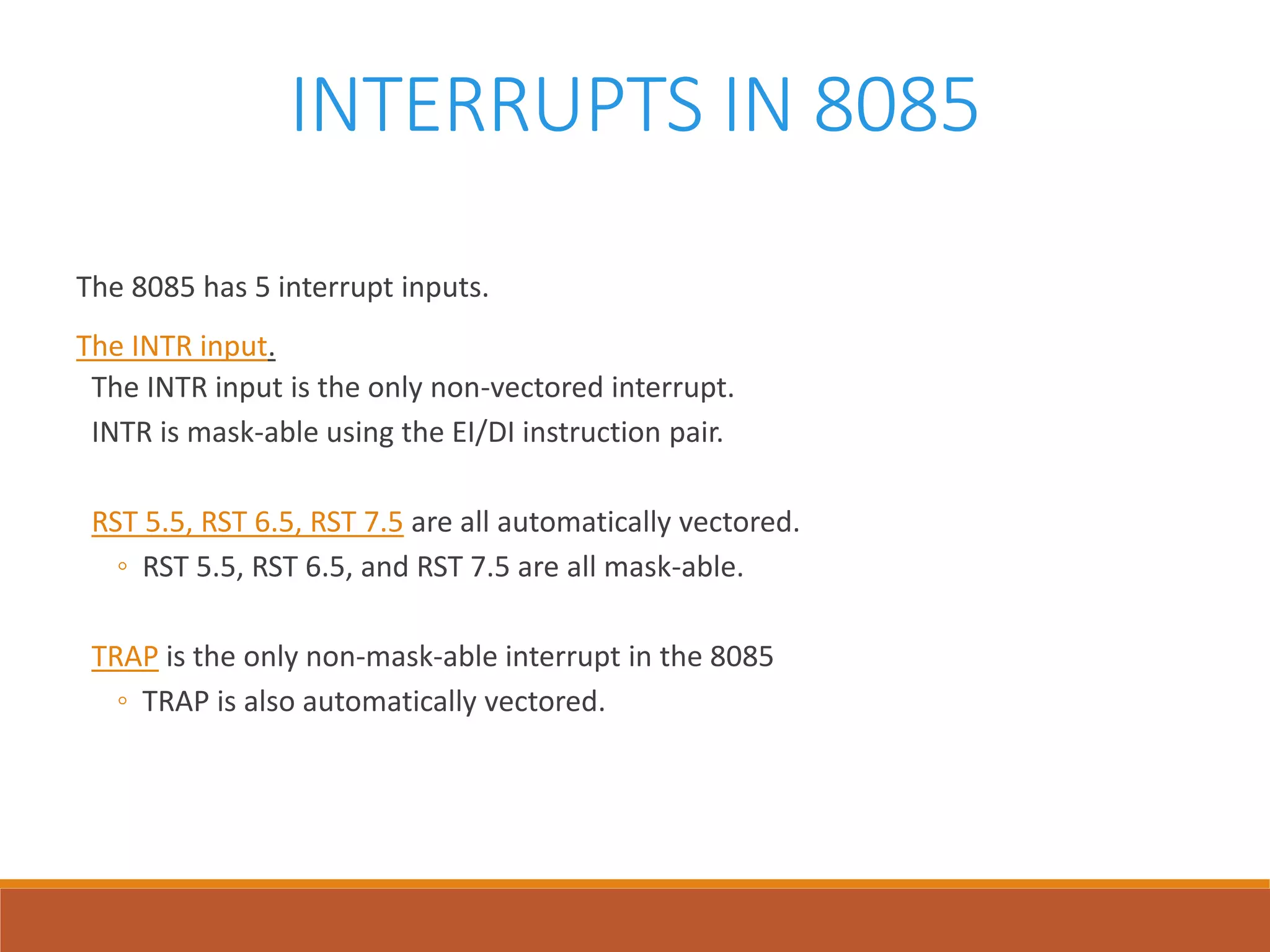 INTERRUPTS IN 8085
The 8085 has 5 interrupt inputs.
The INTR input.
The INTR input is the only non-vectored interrupt.
INTR is mask-able using the EI/DI instruction pair.
RST 5.5, RST 6.5, RST 7.5 are all automatically vectored.
◦ RST 5.5, RST 6.5, and RST 7.5 are all mask-able.
TRAP is the only non-mask-able interrupt in the 8085
◦ TRAP is also automatically vectored.
 