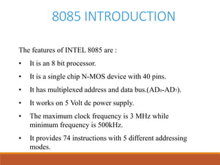 8085 INTRODUCTION
The features of INTEL 8085 are :
• It is an 8 bit processor.
• It is a single chip N-MOS device with 40 pins.
• It has multiplexed address and data bus.(AD0-AD7).
• It works on 5 Volt dc power supply.
• The maximum clock frequency is 3 MHz while
minimum frequency is 500kHz.
• It provides 74 instructions with 5 different addressing
modes.
 