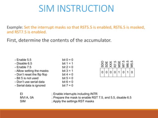 SIM INSTRUCTION
Example: Set the interrupt masks so that RST5.5 is enabled, RST6.5 is masked,
and RST7.5 is enabled.
First, determine the contents of the accumulator.
- Enable 5.5 bit 0 = 0
- Disable 6.5 bit 1 = 1
- Enable 7.5 bit 2 = 0
- Allow setting the masks bit 3 = 1
- Don’t reset the flip flop bit 4 = 0
- Bit 5 is not used bit 5 = 0
- Don’t use serial data bit 6 = 0
- Serial data is ignored bit 7 = 0
SDO
SDE
XXX
R7.5
MSE
M7.5
M6.5
M5.5
0 1 00000 1
EI ; Enable interrupts including INTR
MVI A, 0A ; Prepare the mask to enable RST 7.5, and 5.5, disable 6.5
SIM ; Apply the settings RST masks
 