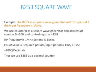 8253 SQUARE WAVE
Example: Use 8253 as a square wave generator with 1ms period if
the input frequency is 1MHz.
We use counter 0 as a square wave generator and address of
counter 0 =10H and control register =13H.
I/P frequency is 1MHz.So time is 1µsec.
Count value = Required period /Input period = 1ms/1 µsec
=1000(Decimal).
Thus we use 8253 as a decimal counter.
 