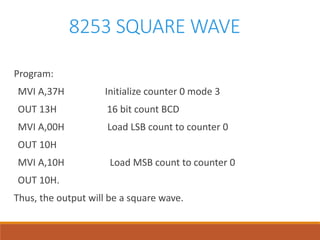 8253 SQUARE WAVE
Program:
MVI A,37H Initialize counter 0 mode 3
OUT 13H 16 bit count BCD
MVI A,00H Load LSB count to counter 0
OUT 10H
MVI A,10H Load MSB count to counter 0
OUT 10H.
Thus, the output will be a square wave.
 