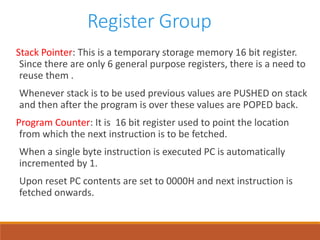 Register Group
Stack Pointer: This is a temporary storage memory 16 bit register.
Since there are only 6 general purpose registers, there is a need to
reuse them .
Whenever stack is to be used previous values are PUSHED on stack
and then after the program is over these values are POPED back.
Program Counter: It is 16 bit register used to point the location
from which the next instruction is to be fetched.
When a single byte instruction is executed PC is automatically
incremented by 1.
Upon reset PC contents are set to 0000H and next instruction is
fetched onwards.
 