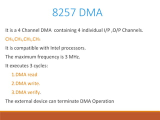 8257 DMA
It is a 4 Channel DMA containing 4 individual I/P ,O/P Channels.
CH0,CH1,CH2,CH3
It is compatible with Intel processors.
The maximum frequency is 3 MHz.
It executes 3 cycles:
1.DMA read
2.DMA write.
3.DMA verify.
The external device can terminate DMA Operation
 