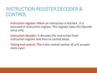 INSTRUCTION REGISTER,DECODER &
CONTROL
Instruction register: When an instruction is fetched , it is
executed in instruction register. This register takes the Opcode
value only.
Instruction decoder: It decodes the instruction from
instruction register and then to control block.
Timing and control: This is the control section of µP.It accepts
clock input .
 