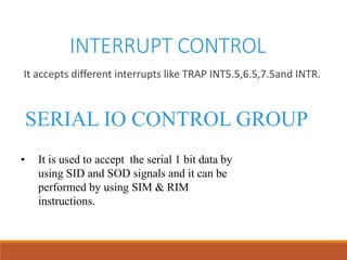 INTERRUPT CONTROL
It accepts different interrupts like TRAP INT5.5,6.5,7.5and INTR.
SERIAL IO CONTROL GROUP
• It is used to accept the serial 1 bit data by
using SID and SOD signals and it can be
performed by using SIM & RIM
instructions.
 