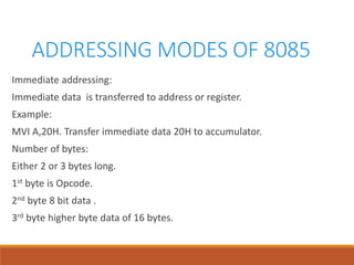 ADDRESSING MODES OF 8085
Immediate addressing:
Immediate data is transferred to address or register.
Example:
MVI A,20H. Transfer immediate data 20H to accumulator.
Number of bytes:
Either 2 or 3 bytes long.
1st byte is Opcode.
2nd byte 8 bit data .
3rd byte higher byte data of 16 bytes.
 