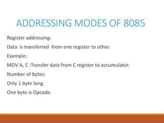 ADDRESSING MODES OF 8085
Register addressing:
Data is transferred from one register to other.
Example:
MOV A, C :Transfer data from C register to accumulator.
Number of bytes:
Only 1 byte long.
One byte is Opcode.
 