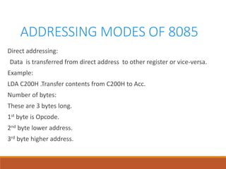 ADDRESSING MODES OF 8085
Direct addressing:
Data is transferred from direct address to other register or vice-versa.
Example:
LDA C200H .Transfer contents from C200H to Acc.
Number of bytes:
These are 3 bytes long.
1st byte is Opcode.
2nd byte lower address.
3rd byte higher address.
 