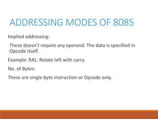 ADDRESSING MODES OF 8085
Implied addressing:
These doesn’t require any operand. The data is specified in
Opcode itself.
Example: RAL: Rotate left with carry.
No. of Bytes:
These are single byte instruction or Opcode only.
 