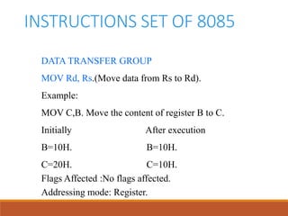 INSTRUCTIONS SET OF 8085
DATA TRANSFER GROUP
MOV Rd, Rs.(Move data from Rs to Rd).
Example:
MOV C,B. Move the content of register B to C.
Initially After execution
B=10H. B=10H.
C=20H. C=10H.
Flags Affected :No flags affected.
Addressing mode: Register.
 