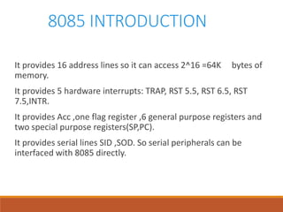 8085 INTRODUCTION
It provides 16 address lines so it can access 2^16 =64K bytes of
memory.
It provides 5 hardware interrupts: TRAP, RST 5.5, RST 6.5, RST
7.5,INTR.
It provides Acc ,one flag register ,6 general purpose registers and
two special purpose registers(SP,PC).
It provides serial lines SID ,SOD. So serial peripherals can be
interfaced with 8085 directly.
 