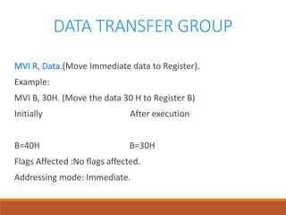 DATA TRANSFER GROUP
MVI R, Data.(Move Immediate data to Register).
Example:
MVI B, 30H. (Move the data 30 H to Register B)
Initially After execution
B=40H B=30H
Flags Affected :No flags affected.
Addressing mode: Immediate.
 