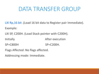 DATA TRANSFER GROUP
LXI Rp,16 bit .(Load 16 bit data to Register pair Immediate).
Example:
LXI SP, C200H. (Load Stack pointer with C200H).
Initially After execution
SP=C800H SP=C200H.
Flags Affected :No flags affected.
Addressing mode: Immediate.
 