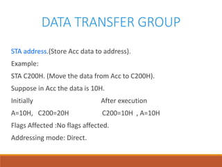 DATA TRANSFER GROUP
STA address.(Store Acc data to address).
Example:
STA C200H. (Move the data from Acc to C200H).
Suppose in Acc the data is 10H.
Initially After execution
A=10H, C200=20H C200=10H , A=10H
Flags Affected :No flags affected.
Addressing mode: Direct.
 