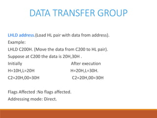 DATA TRANSFER GROUP
LHLD address.(Load HL pair with data from address).
Example:
LHLD C200H. (Move the data from C200 to HL pair).
Suppose at C200 the data is 20H,30H .
Initially After execution
H=10H,L=20H H=20H,L=30H.
C2=20H,00=30H C2=20H,00=30H
Flags Affected :No flags affected.
Addressing mode: Direct.
 