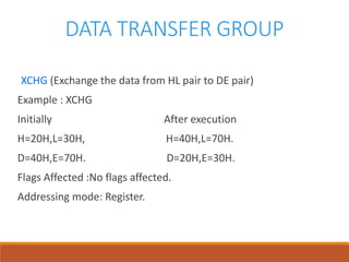 DATA TRANSFER GROUP
XCHG (Exchange the data from HL pair to DE pair)
Example : XCHG
Initially After execution
H=20H,L=30H, H=40H,L=70H.
D=40H,E=70H. D=20H,E=30H.
Flags Affected :No flags affected.
Addressing mode: Register.
 