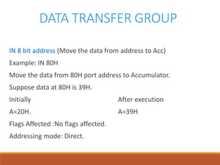 DATA TRANSFER GROUP
IN 8 bit address (Move the data from address to Acc)
Example: IN 80H
Move the data from 80H port address to Accumulator.
Suppose data at 80H is 39H.
Initially After execution
A=20H. A=39H
Flags Affected :No flags affected.
Addressing mode: Direct.
 