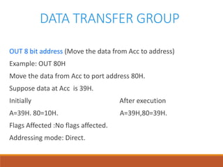 DATA TRANSFER GROUP
OUT 8 bit address (Move the data from Acc to address)
Example: OUT 80H
Move the data from Acc to port address 80H.
Suppose data at Acc is 39H.
Initially After execution
A=39H. 80=10H. A=39H,80=39H.
Flags Affected :No flags affected.
Addressing mode: Direct.
 