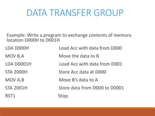 DATA TRANSFER GROUP
Example: Write a program to exchange contents of memory
location D000H to D001H
LDA D000H Load Acc with data from D000
MOV B,A Move the data to B
LDA D0001H Load Acc with data from D001
STA 2000H Store Acc data at D000
MOV A,B Move B’s data to A
STA 2001H Store data from D000 to D0001
RST1 Stop.
 