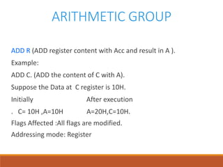 ARITHMETIC GROUP
ADD R (ADD register content with Acc and result in A ).
Example:
ADD C. (ADD the content of C with A).
Suppose the Data at C register is 10H.
Initially After execution
. C= 10H ,A=10H A=20H,C=10H.
Flags Affected :All flags are modified.
Addressing mode: Register
 