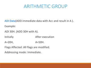 ARITHMETIC GROUP
ADI Data(ADD immediate data with Acc and result in A ).
Example:
ADI 30H. (ADD 30H with A).
Initially After execution
A=20H, A=50H.
Flags Affected :All flags are modified.
Addressing mode: Immediate.
 