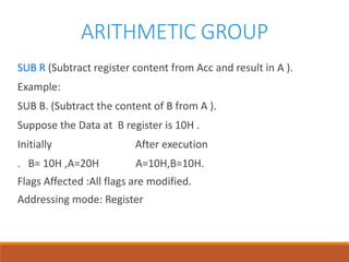 ARITHMETIC GROUP
SUB R (Subtract register content from Acc and result in A ).
Example:
SUB B. (Subtract the content of B from A ).
Suppose the Data at B register is 10H .
Initially After execution
. B= 10H ,A=20H A=10H,B=10H.
Flags Affected :All flags are modified.
Addressing mode: Register
 