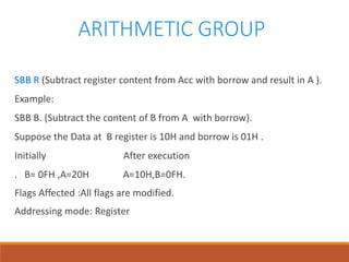 ARITHMETIC GROUP
SBB R (Subtract register content from Acc with borrow and result in A ).
Example:
SBB B. (Subtract the content of B from A with borrow).
Suppose the Data at B register is 10H and borrow is 01H .
Initially After execution
. B= 0FH ,A=20H A=10H,B=0FH.
Flags Affected :All flags are modified.
Addressing mode: Register
 