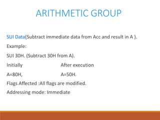 ARITHMETIC GROUP
SUI Data(Subtract immediate data from Acc and result in A ).
Example:
SUI 30H. (Subtract 30H from A).
Initially After execution
A=80H, A=50H.
Flags Affected :All flags are modified.
Addressing mode: Immediate
 