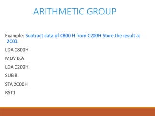 ARITHMETIC GROUP
Example: Subtract data of C800 H from C200H.Store the result at
2C00.
LDA C800H
MOV B,A
LDA C200H
SUB B
STA 2C00H
RST1
 