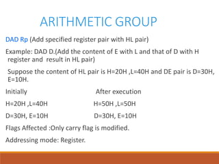 ARITHMETIC GROUP
DAD Rp (Add specified register pair with HL pair)
Example: DAD D.(Add the content of E with L and that of D with H
register and result in HL pair)
Suppose the content of HL pair is H=20H ,L=40H and DE pair is D=30H,
E=10H.
Initially After execution
H=20H ,L=40H H=50H ,L=50H
D=30H, E=10H D=30H, E=10H
Flags Affected :Only carry flag is modified.
Addressing mode: Register.
 